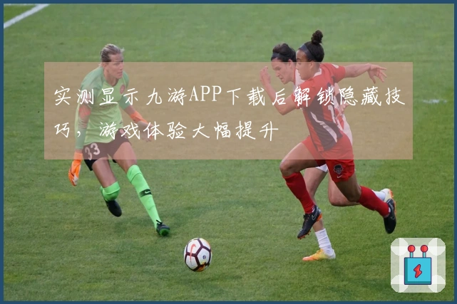 实测显示九游APP下载后解锁隐藏技巧，游戏体验大幅提升