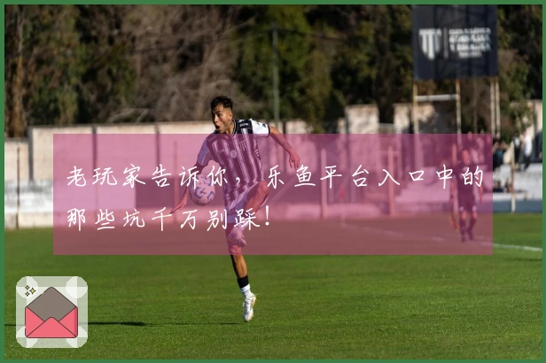 老玩家告诉你，乐鱼平台入口中的那些坑千万别踩！