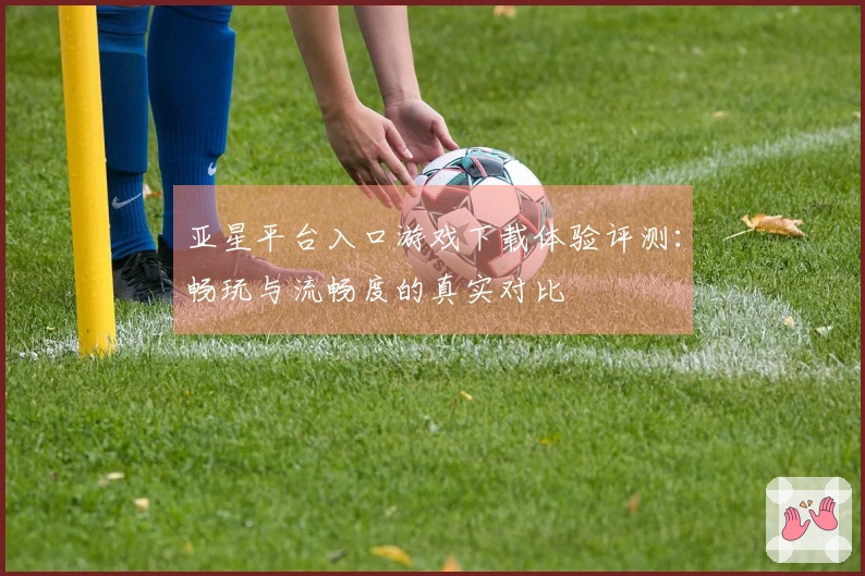 亚星平台入口游戏下载体验评测：畅玩与流畅度的真实对比