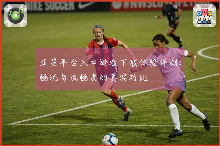 亚星平台入口游戏下载体验评测：畅玩与流畅度的真实对比